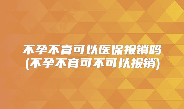 不孕不育可以医保报销吗(不孕不育可不可以报销)