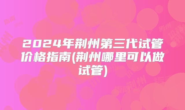 2024年荆州第三代试管价格指南(荆州哪里可以做试管)