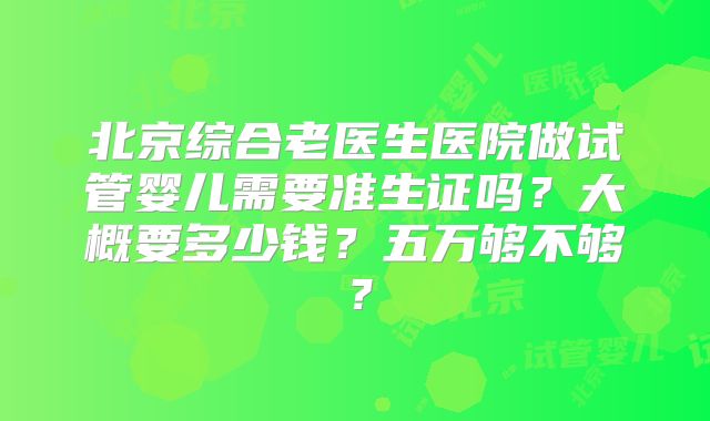北京综合老医生医院做试管婴儿需要准生证吗？大概要多少钱？五万够不够？