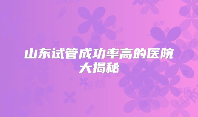 山东试管成功率高的医院大揭秘