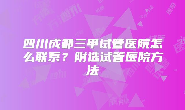 四川成都三甲试管医院怎么联系？附选试管医院方法