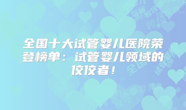 全国十大试管婴儿医院荣登榜单：试管婴儿领域的佼佼者！