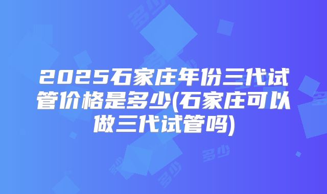 2025石家庄年份三代试管价格是多少(石家庄可以做三代试管吗)