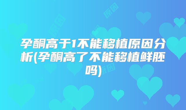 孕酮高于1不能移植原因分析(孕酮高了不能移植鲜胚吗)