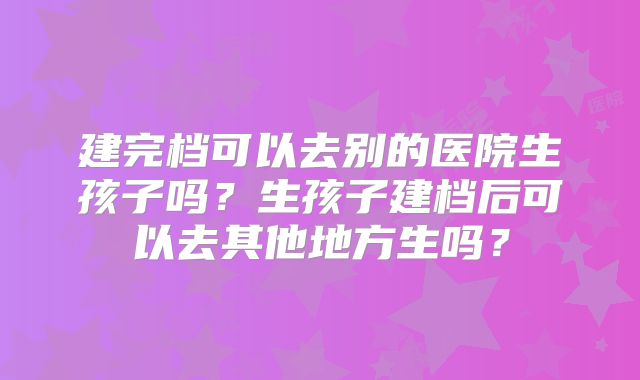 建完档可以去别的医院生孩子吗？生孩子建档后可以去其他地方生吗？