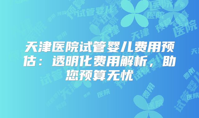 天津医院试管婴儿费用预估:透明化费用解析,助您预算无忧
