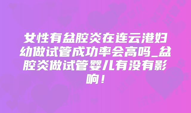 女性有盆腔炎在连云港妇幼做试管成功率会高吗_盆腔炎做试管婴儿有没有影响！