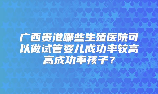 广西贵港哪些生殖医院可以做试管婴儿成功率较高高成功率孩子?