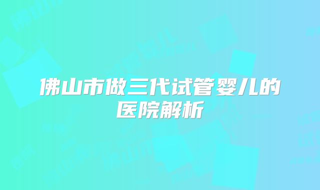 佛山市做三代试管婴儿的医院解析