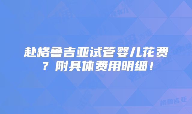 赴格鲁吉亚试管婴儿花费？附具体费用明细！