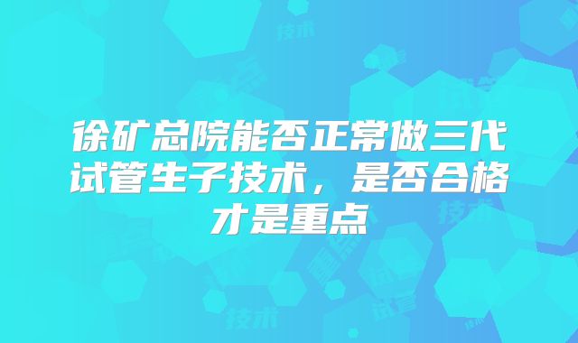 徐矿总院能否正常做三代试管生子技术，是否合格才是重点