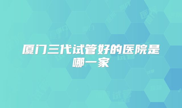 厦门三代试管好的医院是哪一家