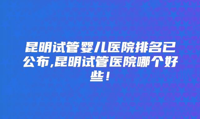 昆明试管婴儿医院排名已公布,昆明试管医院哪个好些！
