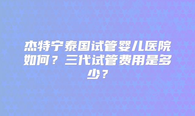 杰特宁泰国试管婴儿医院如何？三代试管费用是多少？