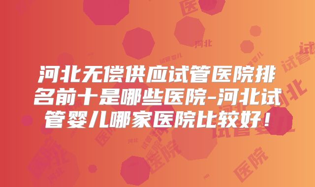 河北无偿供应试管医院排名前十是哪些医院-河北试管婴儿哪家医院比较好！