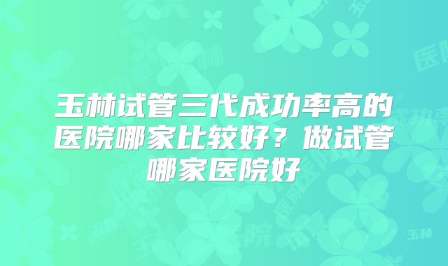 玉林试管三代成功率高的医院哪家比较好？做试管哪家医院好
