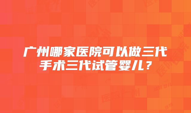 广州哪家医院可以做三代手术三代试管婴儿?