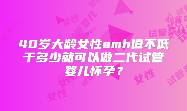 40岁大龄女性amh值不低于多少就可以做二代试管婴儿怀孕?