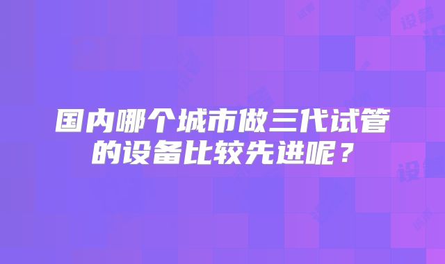 国内哪个城市做三代试管的设备比较先进呢?