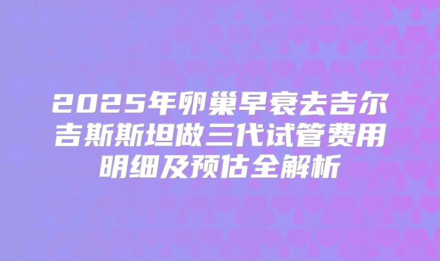 2025年卵巢早衰去吉尔吉斯斯坦做三代试管费用明细及预估全解析