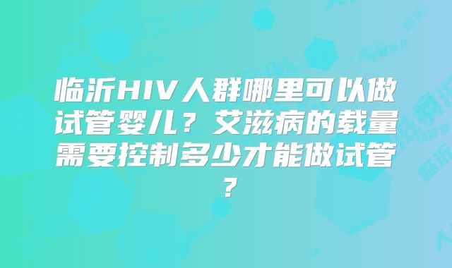 临沂HIV人群哪里可以做试管婴儿？艾滋病的载量需要控制多少才能做试管？