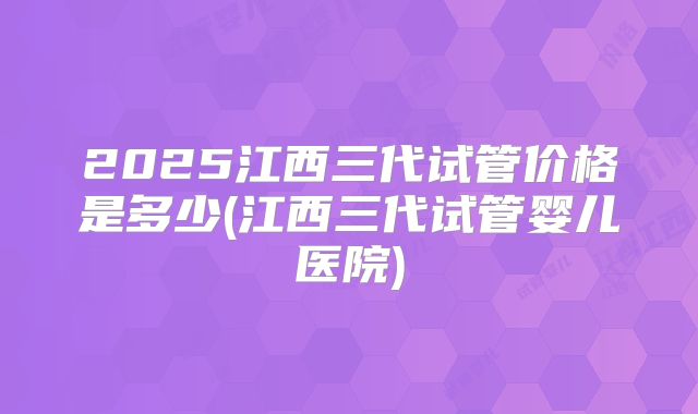 2025江西三代试管价格是多少(江西三代试管婴儿医院)