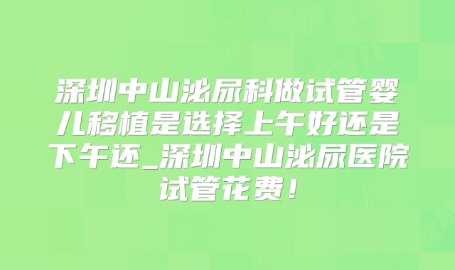 深圳中山泌尿科做试管婴儿移植是选择上午好还是下午还_深圳中山泌尿医院试管花费!