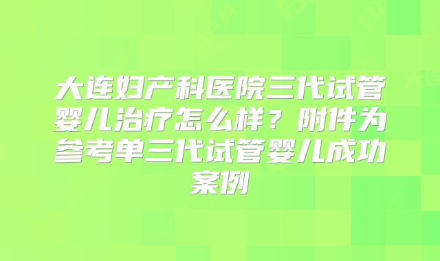 大连妇产科医院三代试管婴儿治疗怎么样?附件为参考单三代试管婴儿成功案例