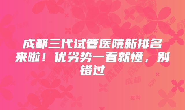 成都三代试管医院新排名来啦!优劣势一看就懂,别错过