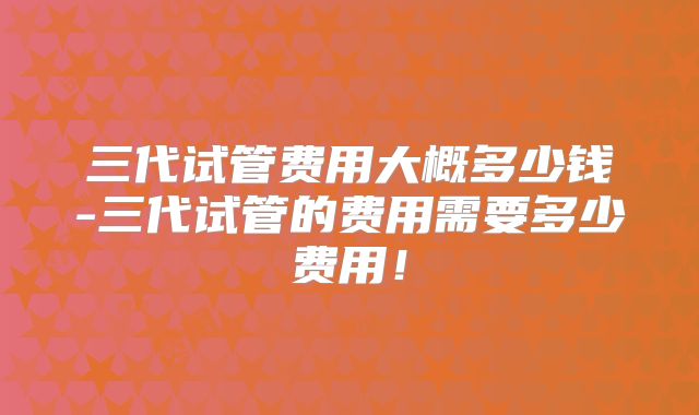三代试管费用大概多少钱-三代试管的费用需要多少费用!