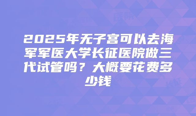 2025年无子宫可以去海军军医大学长征医院做三代试管吗?大概要花费多少钱