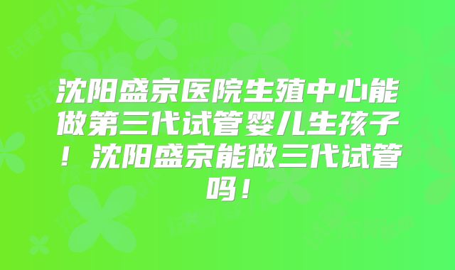 沈阳盛京医院生殖中心能做第三代试管婴儿生孩子！沈阳盛京能做三代试管吗！