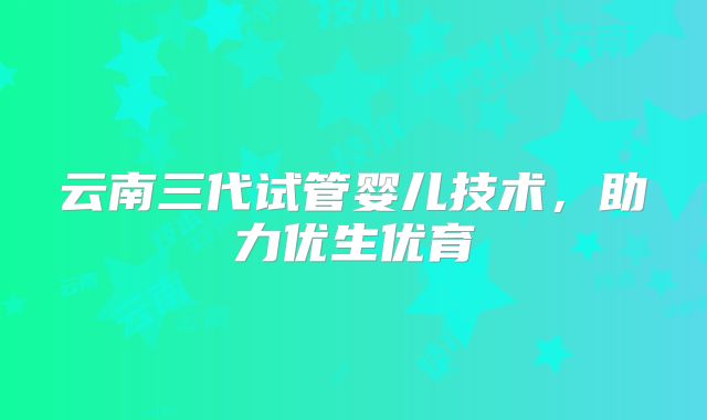 云南三代试管婴儿技术,助力优生优育