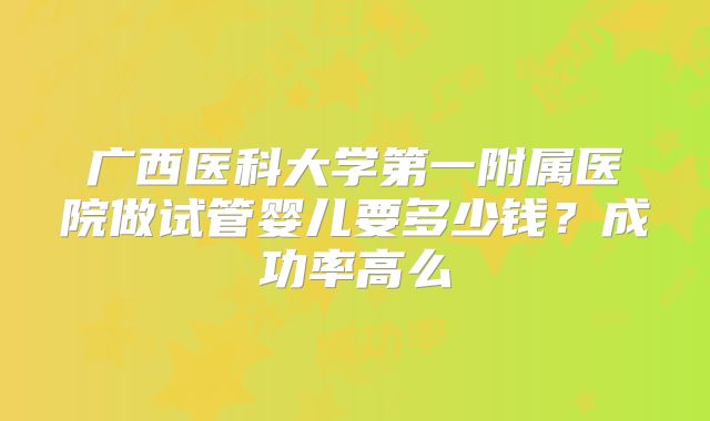 广西医科大学第一附属医院做试管婴儿要多少钱?成功率高么