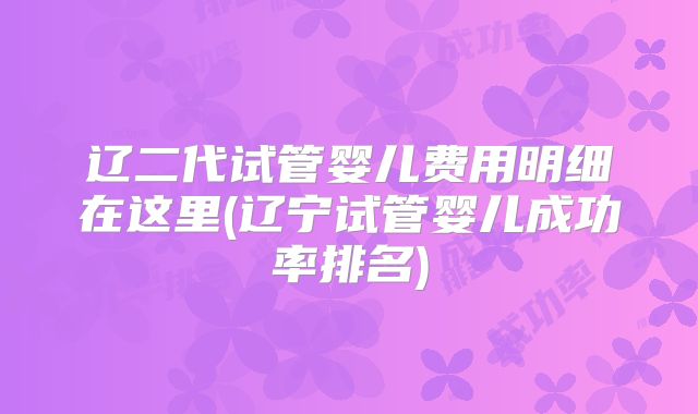 辽二代试管婴儿费用明细在这里(辽宁试管婴儿成功率排名)