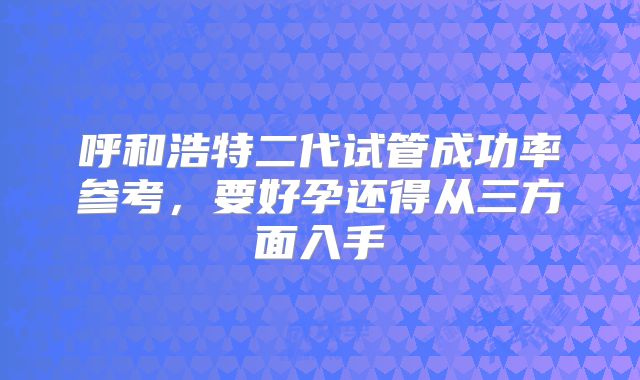 呼和浩特二代试管成功率参考，要好孕还得从三方面入手