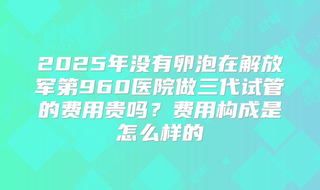 2025年没有卵泡在解放军第960医院做三代试管的费用贵吗?费用构成是怎么样的