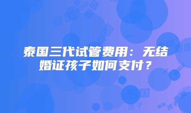 泰国三代试管费用:无结婚证孩子如何支付?