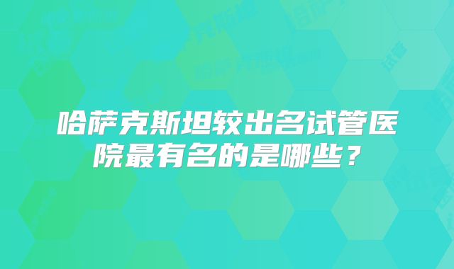 哈萨克斯坦较出名试管医院最有名的是哪些？