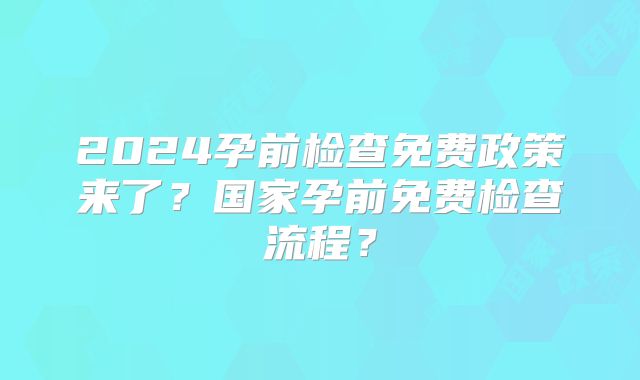 2024孕前检查免费政策来了?国家孕前免费检查流程?