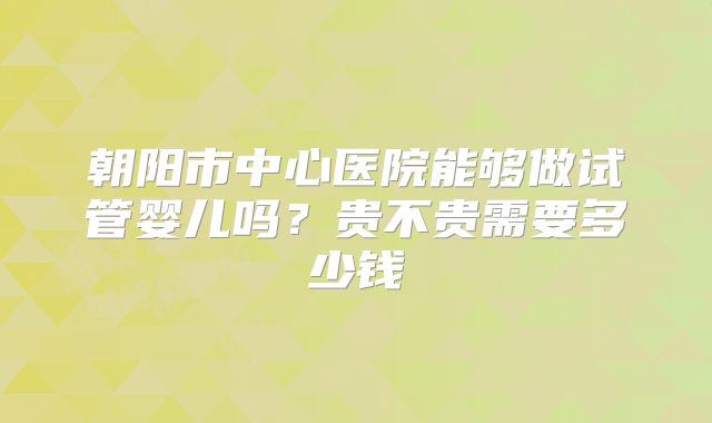 朝阳市中心医院能够做试管婴儿吗？贵不贵需要多少钱