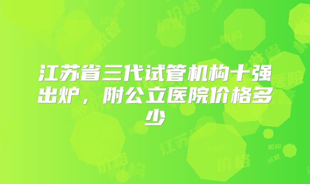 江苏省三代试管机构十强出炉，附公立医院价格多少