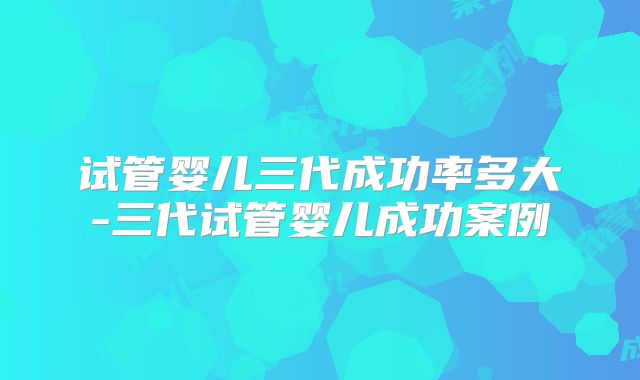试管婴儿三代成功率多大-三代试管婴儿成功案例