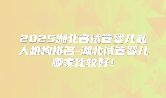 2025湖北省试管婴儿私人机构排名-湖北试管婴儿哪家比较好！