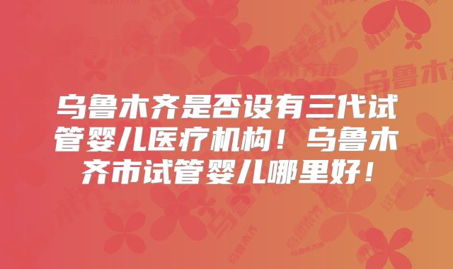 乌鲁木齐是否设有三代试管婴儿医疗机构！乌鲁木齐市试管婴儿哪里好！
