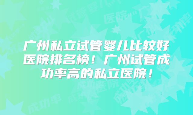广州私立试管婴儿比较好医院排名榜！广州试管成功率高的私立医院！