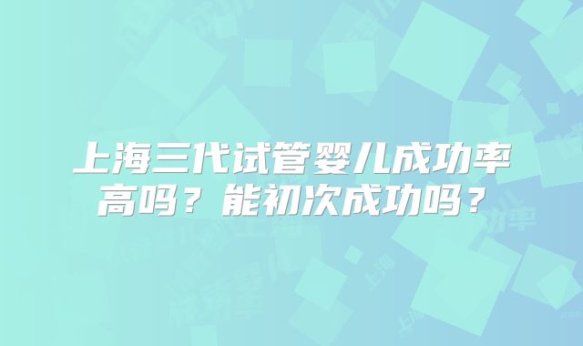 上海三代试管婴儿成功率高吗？能初次成功吗？