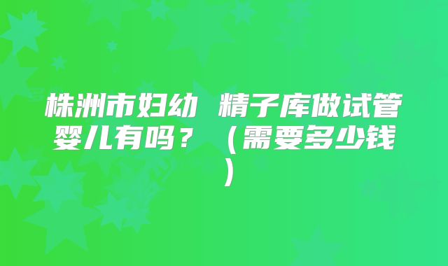 株洲市妇幼 精子库做试管婴儿有吗?(需要多少钱)