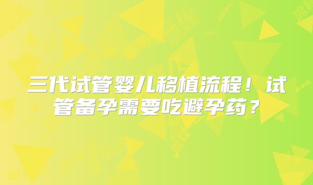 三代试管婴儿移植流程！试管备孕需要吃避孕药？