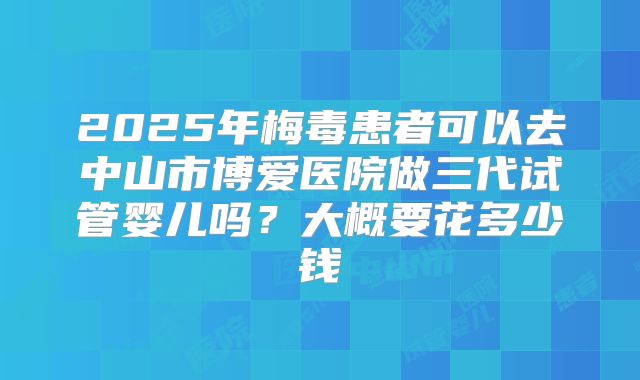 2025年梅毒患者可以去中山市博爱医院做三代试管婴儿吗？大概要花多少钱